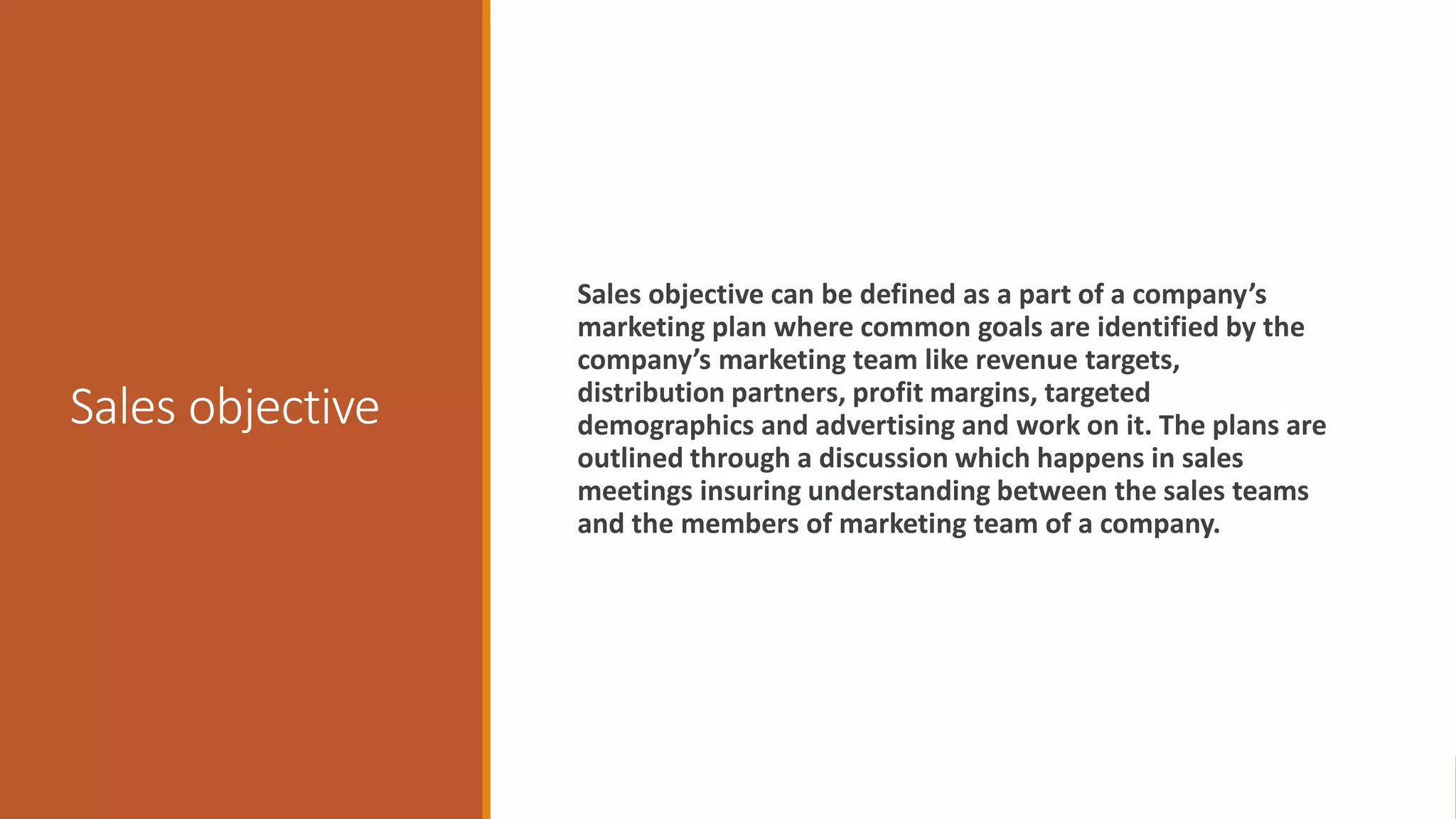 Sales objective
Sales objective can be defined as a part of a company’s
marketing plan where common goals are identified by the
company’s marketing team like revenue targets,
distribution partners, profit margins, targeted
demographics and advertising and work on it. The plans are
outlined through a discussion which happens in sales
meetings insuring understanding between the sales teams
and the members of marketing team of a company.
 