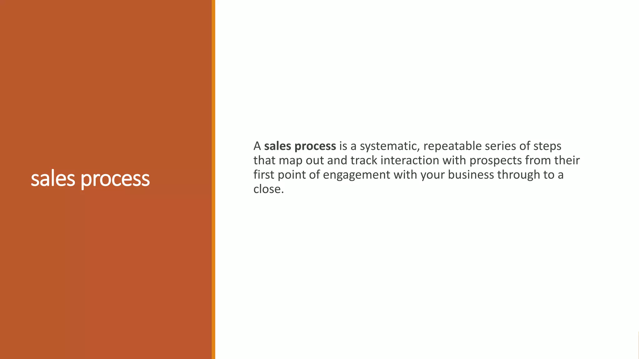 sales process
A sales process is a systematic, repeatable series of steps
that map out and track interaction with prospects from their
first point of engagement with your business through to a
close.
 