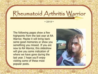 Rheumatoid Arthritis Warrior ~ 2010 ~ The following pages show a few highpoints from the last year at RA Warrior. Maybe it will bring back some good memories or show you something you missed. If you are new to RA Warrior, this slideshow will give you some indication of where we have gone during the last year. I hope you’ll enjoy visiting some of these most popular posts. 