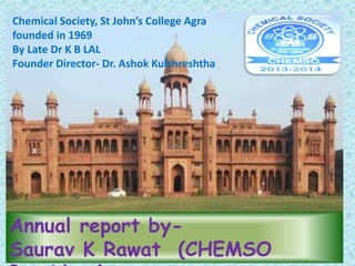 Chemical Society, St John’s College Agra 
founded in 1969 
By Late Dr K B LAL 
Founder Director- Dr. Ashok Kulshreshtha 
Annual report by- 
Saurav K Rawat (CHEMSO 
President) 
 