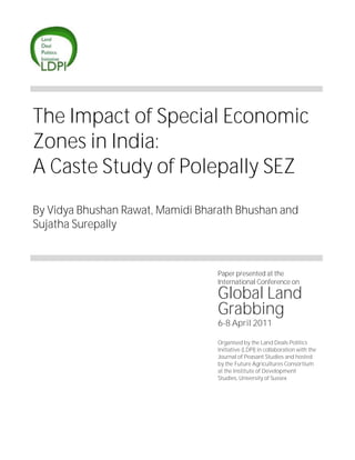 The Impact of Special Economic
Zones in India:
A Caste Study of Polepally SEZ
By Vidya Bhushan Rawat, Mamidi Bharath Bhushan and
Sujatha Surepally
Paper presented at the
International Conference on
Global Land
Grabbing
6-8 April 2011
Organised by the Land Deals Politics
Initiative (LDPI) in collaboration with the
Journal of Peasant Studies and hosted
by the Future Agricultures Consortium
at the Institute of Development
Studies, University of Sussex
 