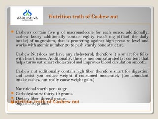 Nutrition truth of Cashew nutNutrition truth of Cashew nut
 Cashews contain five g of macromolecule for each ounce. additionally,
cashew kooky additionally contain eighty two.5 mg (21%of the daily
intake) of magnesium, that is protecting against high pressure level and
works with atomic number 20 to push sturdy bone structure.
Cashew Nut does not have any cholesterol; therefore it is smart for folks
with heart issues. Additionally, there is monounsaturated fat content that
helps turns out smart cholesterol and improves blood circulation smooth.
Cashew nut additionally contain high fiber therefore smart for digestion
and assist you reduce weight if consumed moderately (too abundant
intake cashew nut really cause weight gain.)
Nutritional worth per 100gr.
 Carbohydrates: thirty.19 grams.
 Dietary fiber: three.3 grams.
 Sugar: 5.91 grams.
Nutrition truth of Cashew nutNutrition truth of Cashew nut
 
