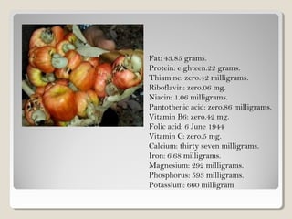 Fat: 43.85 grams.
Protein: eighteen.22 grams.
Thiamine: zero.42 milligrams.
Riboflavin: zero.06 mg.
Niacin: 1.06 milligrams.
Pantothenic acid: zero.86 milligrams.
Vitamin B6: zero.42 mg.
Folic acid: 6 June 1944
Vitamin C: zero.5 mg.
Calcium: thirty seven milligrams.
Iron: 6.68 milligrams.
Magnesium: 292 milligrams.
Phosphorus: 593 milligrams.
Potassium: 660 milligram
 