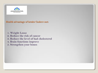 Health advantage of intake Cashew nut:Health advantage of intake Cashew nut:
1. Weight Lossz
2. Reduce the risk of cancer
3. Reduce the level of bad cholesterol
4. Brain functions improve
5. Strengthen your bones
 