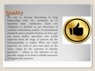 QualityQuality
We aim to develop flourishing & long
relationship with our customers & to
maximise their satisfaction. Each ton
/shipment is finished as per directions of
customer maintaining quality of international
standards and as prudent brokers; we have got
our senior quality specialists who would
supervise from the stage of process till the
instrumentality is sealed. With our trade
expertise, we tend to area unit alert to the
issues visage by the customer & thereby
guarantee / inform in the selection of our
provider supply to be from a reliable processor
of hygienically practices.
 