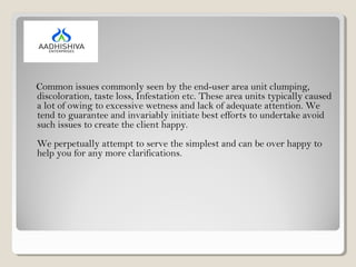 Common issues commonly seen by the end-user area unit clumping,
discoloration, taste loss, Infestation etc. These area units typically caused
a lot of owing to excessive wetness and lack of adequate attention. We
tend to guarantee and invariably initiate best efforts to undertake avoid
such issues to create the client happy.
We perpetually attempt to serve the simplest and can be over happy to
help you for any more clarifications.
 