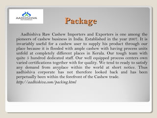 PackagePackage
Aadhishiva Raw Cashew Importers and Exporters is one among the
pioneers of cashew business in India. Established in the year 2007. It is
invariably useful for a cashew user to supply his product through our
place because it is flooded with ample cashew with having process units
unfold at completely different places in Kerala. Our tough team with
quite 5 hundred dedicated staff. Our well equipped process centers own
varied certifications together with for quality. We tend to ready to satisfy
any demand from anyplace within the world at short notice. Thus
aadhishiva corporate has not therefore looked back and has been
perpetually been within the forefront of the Cashew trade.
http://aadhishiva.com/packing.html
 