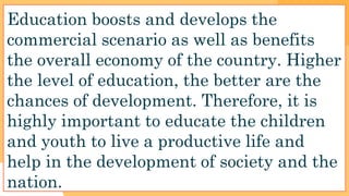 Education boosts and develops the
commercial scenario as well as benefits
the overall economy of the country. Higher
the level of education, the better are the
chances of development. Therefore, it is
highly important to educate the children
and youth to live a productive life and
help in the development of society and the
nation.
 