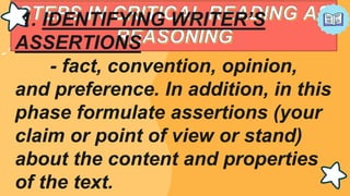 1. IDENTIFYING WRITER’S
ASSERTIONS
- fact, convention, opinion,
and preference. In addition, in this
phase formulate assertions (your
claim or point of view or stand)
about the content and properties
of the text.
 