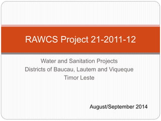 Water and Sanitation Projects
Districts of Baucau, Lautem and Viqueque
Timor Leste
RAWCS Project 21-2011-12
August/September 2014
 