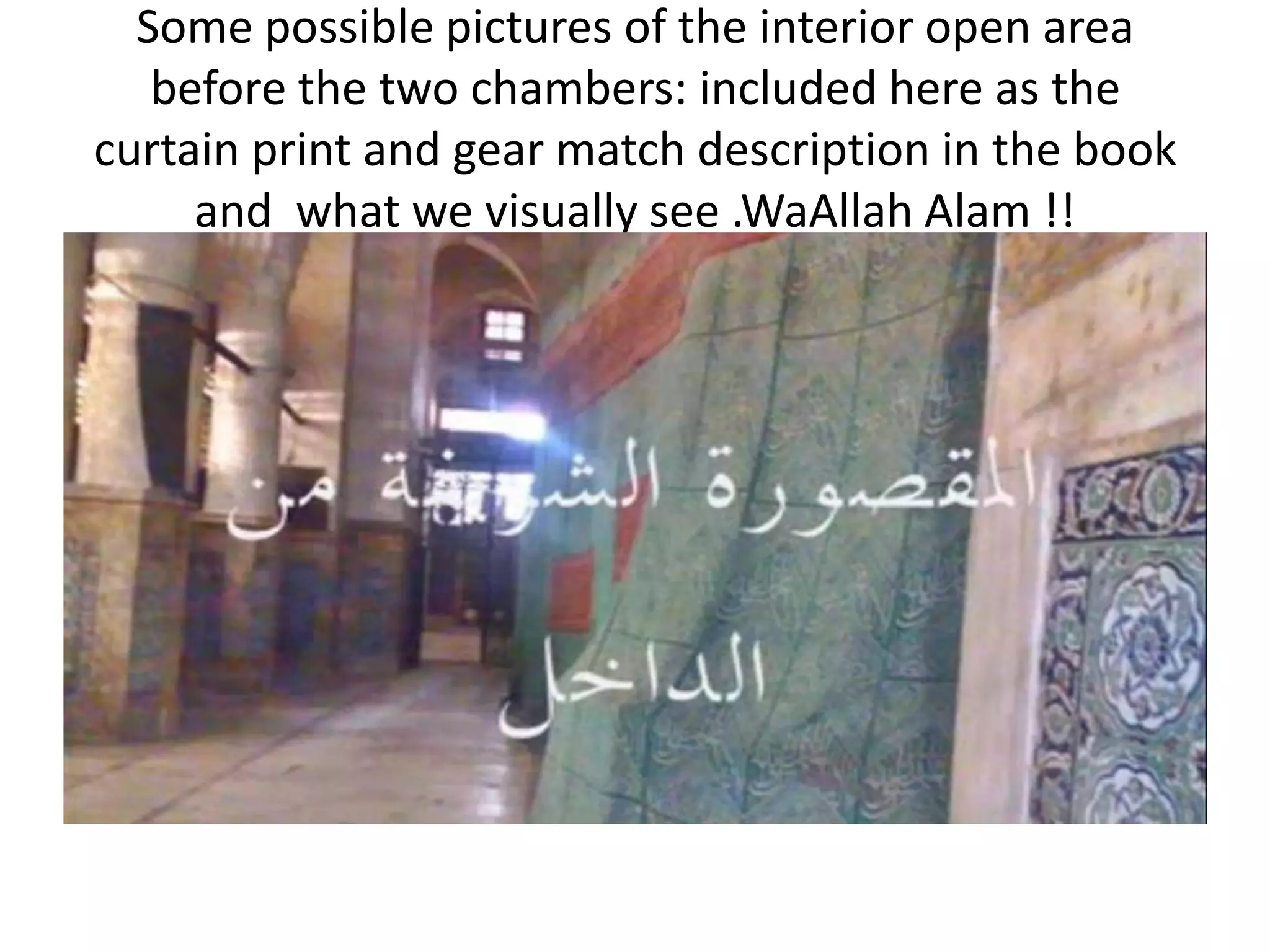 Some possible pictures of the interior open area
before the two chambers: included here as the
curtain print and gear match description in the book
and what we visually see .WaAllah Alam !!

 