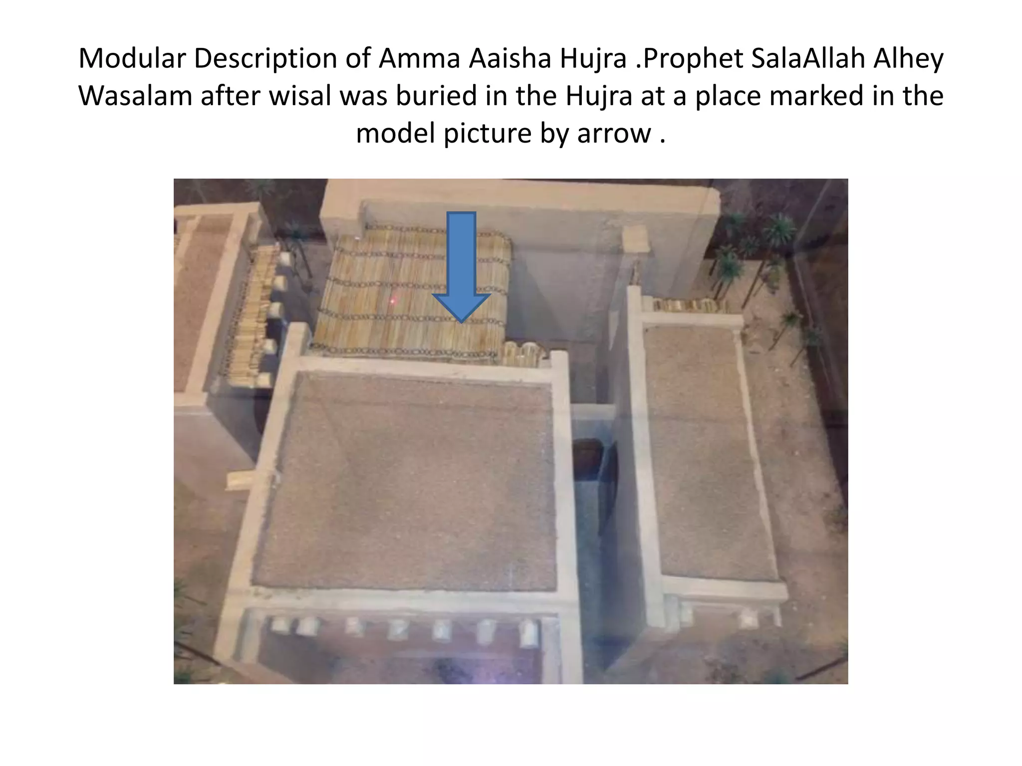 Modular Description of Amma Aaisha Hujra .Prophet SalaAllah Alhey
Wasalam after wisal was buried in the Hujra at a place marked in the
model picture by arrow .

 