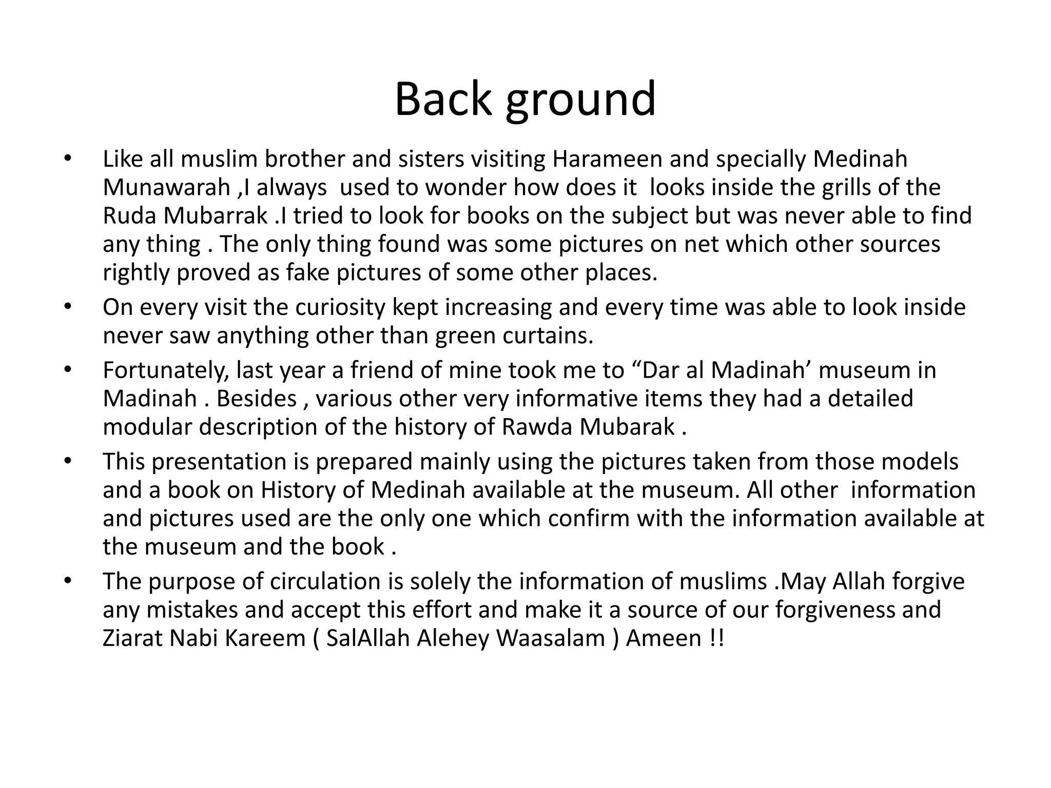 Back ground
•

•
•
•

•

Like all muslim brother and sisters visiting Harameen and specially Medinah
Munawarah ,I always used to wonder how does it looks inside the grills of the
Ruda Mubarrak .I tried to look for books on the subject but was never able to find
any thing . The only thing found was some pictures on net which other sources
rightly proved as fake pictures of some other places.
On every visit the curiosity kept increasing and every time was able to look inside
never saw anything other than green curtains.
Fortunately, last year a friend of mine took me to “Dar al Madinah’ museum in
Madinah . Besides , various other very informative items they had a detailed
modular description of the history of Rawda Mubarak .
This presentation is prepared mainly using the pictures taken from those models
and a book on History of Medinah available at the museum. All other information
and pictures used are the only one which confirm with the information available at
the museum and the book .
The purpose of circulation is solely the information of muslims .May Allah forgive
any mistakes and accept this effort and make it a source of our forgiveness and
Ziarat Nabi Kareem ( SalAllah Alehey Waasalam ) Ameen !!

 