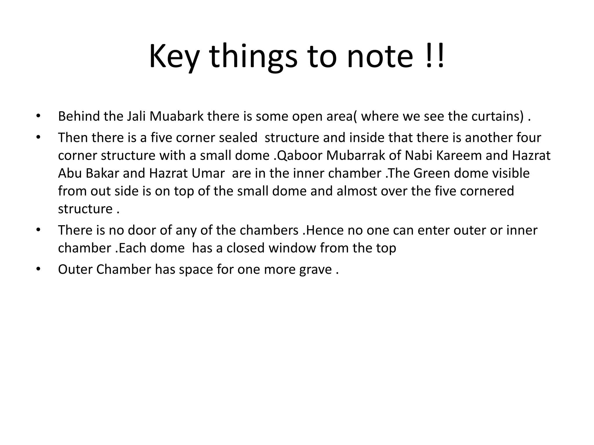 Key things to note !!
•
•

•
•

Behind the Jali Muabark there is some open area( where we see the curtains) .
Then there is a five corner sealed structure and inside that there is another four
corner structure with a small dome .Qaboor Mubarrak of Nabi Kareem and Hazrat
Abu Bakar and Hazrat Umar are in the inner chamber .The Green dome visible
from out side is on top of the small dome and almost over the five cornered
structure .
There is no door of any of the chambers .Hence no one can enter outer or inner
chamber .Each dome has a closed window from the top
Outer Chamber has space for one more grave .

 