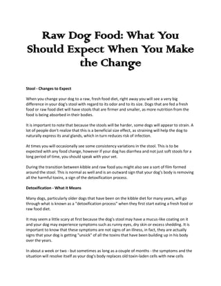Raw Dog Food: What You
Should Expect When You Make
         the Change
Stool - Changes to Expect

When you change your dog to a raw, fresh food diet, right away you will see a very big
difference in your dog's stool with regard to its odor and to its size. Dogs that are fed a fresh
food or raw food diet will have stools that are firmer and smaller, as more nutrition from the
food is being absorbed in their bodies.

It is important to note that because the stools will be harder, some dogs will appear to strain. A
lot of people don't realize that this is a beneficial size effect, as straining will help the dog to
naturally express its anal glands, which in turn reduces risk of infection.

At times you will occasionally see some consistency variations in the stool. This is to be
expected with any food change, however if your dog has diarrhea and not just soft stools for a
long period of time, you should speak with your vet.

During the transition between kibble and raw food you might also see a sort of film formed
around the stool. This is normal as well and is an outward sign that your dog's body is removing
all the harmful toxins, a sign of the detoxification process.

Detoxification - What it Means

Many dogs, particularly older dogs that have been on the kibble diet for many years, will go
through what is known as a "detoxification process" when they first start eating a fresh food or
raw food diet.

It may seem a little scary at first because the dog's stool may have a mucus-like coating on it
and your dog may experience symptoms such as runny eyes, dry skin or excess shedding. It is
important to know that these symptoms are not signs of an illness, in fact, they are actually
signs that your dog is getting "unsick" of all the toxins that have been building up in his body
over the years.

In about a week or two - but sometimes as long as a couple of months - the symptoms and the
situation will resolve itself as your dog's body replaces old toxin-laden cells with new cells
 