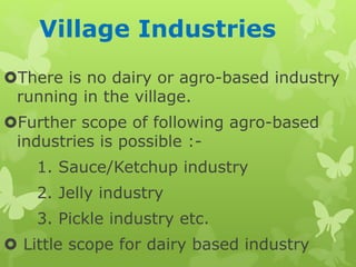 Village Industries
There is no dairy or agro-based industry
running in the village.
Further scope of following agro-based
industries is possible :-
1. Sauce/Ketchup industry
2. Jelly industry
3. Pickle industry etc.
 Little scope for dairy based industry
 