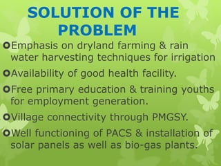 SOLUTION OF THE
PROBLEM
Emphasis on dryland farming & rain
water harvesting techniques for irrigation
Availability of good health facility.
Free primary education & training youths
for employment generation.
Village connectivity through PMGSY.
Well functioning of PACS & installation of
solar panels as well as bio-gas plants.
 