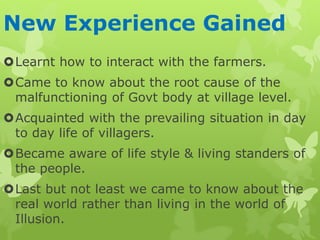 New Experience Gained
Learnt how to interact with the farmers.
Came to know about the root cause of the
malfunctioning of Govt body at village level.
Acquainted with the prevailing situation in day
to day life of villagers.
Became aware of life style & living standers of
the people.
Last but not least we came to know about the
real world rather than living in the world of
Illusion.
 