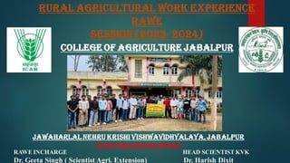 RURAL AGRICULTURAL WORK EXPERIENCE
RAWE
Session (2023- 2024)
COLLEGE OF AGRICULTURE JABALPUR
JAWAHARLAL NEHRU KRISHI VISHWAVIDHYALAYA,JABALPUR
Krishi Vigyan Kendra,Dindori
RAWE INCHARGE HEAD SCIENTIST KVK
Dr. Geeta Singh ( Scientist Agri. Extension) Dr. Harish Dixit
 
