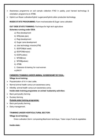  Awareness programme on soil sample collection /FAO in paddy, post harvest technology &
orientation programme on ATMA.
 Hybrid sun flower cultivation/hybrid sugarcane/hybrid cotton production technology.
INSIDE STATE PROGRAMME:-Farm mechanization & Sugar cane cultivation
OUT SIDE STATE TRAINING:-Technique for high tech agriculture
Schemes running under DDA:
a) Rice development
b) SRI(state plan)
c) Ragi development
d) Sugar cane development
e) Jute technology mission(JTM)
f) ISOPOM(oil seed)
g) ISOPOM(maize)
h) ICDP(cotton)
i) NFSM(rice)
j) NFSM(pulses)
k) ATMA
l) Extension & training for rural women
m)RKVY
FARMERS TRAINING UNDER ANIMAL HUSBENDARY BY DDA:-
Village level training:
 Popularization of A.I in desi cattle.
 Normal animal health camp cum awareness camp.
 Infertility animal health camp cum awareness camp.
Inside state training programme on animal husbandry activities:
 Back yard poultry farming
 Duckery farming
Outside state training programme:
 Back yard poultry farming.
 Dairy management.
TRAINING UNDER HORTICULTURAL SECTOR:
Village level training;-
Onion cultivation,Vermi composting,Mushroom technique, Tuber crops,Fruits & vegetables
Inside state:
 
