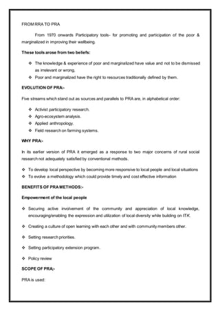 FROM RRA TO PRA
From 1970 onwards Participatory tools- for promoting and participation of the poor &
marginalized in improving their wellbeing.
These tools arose from two beliefs:
 The knowledge & experience of poor and marginalized have value and not to be dismissed
as irrelevant or wrong,
 Poor and marginalized have the right to resources traditionally defined by them.
EVOLUTION OF PRA:-
Five streams which stand out as sources and parallels to PRA are, in alphabetical order:
 Activist participatory research.
 Agro-ecosystem analysis.
 Applied anthropology.
 Field research on farming systems.
WHY PRA:-
In its earlier version of PRA it emerged as a response to two major concerns of rural social
research not adequately satisfied by conventional methods.
 To develop local perspective by becoming more responsive to local people and local situations
 To evolve a methodology which could provide timely and cost effective information
BENEFITS OF PRAMETHODS:-
Empowerment of the local people
 Securing active involvement of the community and appreciation of local knowledge,
encouraging/enabling the expression and utilization of local diversity while building on ITK.
 Creating a culture of open learning with each other and with community members other.
 Setting research priorities.
 Setting participatory extension program.
 Policy review
SCOPE OF PRA;-
PRA is used:
 