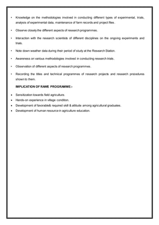 • Knowledge on the methodologies involved in conducting different types of experimental, trials,
analysis of experimental data, maintenance of farm records and project files.
• Observe closely the different aspects of research programmes.
• Interaction with the research scientists of different disciplines on the ongoing experiments and
trials.
• Note down weather data during their period of study at the Research Station.
• Awareness on various methodologies involved in conducting research trials.
• Observation of different aspects of research programmes.
• Recording the titles and technical programmes of research projects and research procedures
shown to them.
IMPLICATION OF RAWE PROGRAMME:-
 Sensitization towards field agriculture.
 Hands-on experience in village condition.
 Development of favorable& required skill & attitude among agricultural graduates.
 Development of human resource in agriculture education.
 