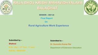 SESSION – 2021-22
Final Report
On
Rural Agriculture Work Experience
Submitted by –
Shahnul
B.Sc. (Ag.) – 4th Year , 1st sem.
Roll No. 180401057
Submitted to –
Dr. Surendra Kumar Rai
Department of Extension Education
 
