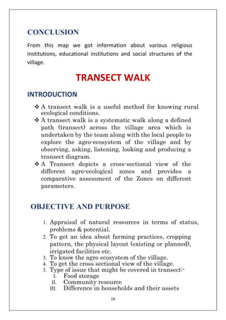 16
CONCLUSION
From this map we got information about various religious
institutions, educational institutions and social structures of the
village.
TRANSECT WALK
INTRODUCTION
❖ A transect walk is a useful method for knowing rural
ecological conditions.
❖ A transect walk is a systematic walk along a defined
path (transect) across the village area which is
undertaken by the team along with the local people to
explore the agro-ecosystem of the village and by
observing, asking, listening, looking and producing a
transect diagram.
❖ A Transect depicts a cross-sectional view of the
different agro-ecological zones and provides a
comparative assessment of the Zones on different
parameters.
OBJECTIVE AND PURPOSE
1. Appraisal of natural resources in terms of status,
problems & potential.
2. To get an idea about farming practices, cropping
pattern, the physical layout (existing or planned),
irrigated facilities etc.
3. To know the agro ecosystem of the village.
4. To get the cross sectional view of the village.
5. Type of issue that might be covered in transect:-
I. Food storage
II. Community resource
III. Difference in households and their assets
 
