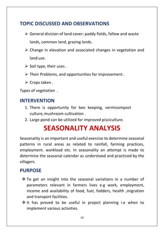 19
TOPIC DISCUSSED AND OBSERVATIONS
➢ General division of land cover: paddy fields, fallow and waste
lands, common land, grazing lands.
➢ Change in elevation and associated changes in vegetation and
land use.
➢ Soil type, their uses .
➢ Their Problems, and opportunities for improvement .
➢ Crops taken .
Types of vegetation .
INTERVENTION
1. There is opportunity for bee keeping, vermicompost
culture,mushroom cultivation .
2. Large pond can be utilized for improved pisciculture.
SEASONALITY ANALYSIS
Seasonality is an important and useful exercise to determine seasonal
patterns in rural areas as related to rainfall, farming practices,
employment. workload etc. In seasonality an attempt is made to
determine the seasonal calendar as understood and practiced by the
villagers.
PURPOSE
❖ To get an insight into the seasonal variations in a number of
parameters relevant in farmers lives e.g work, employment,
income and availability of food, fuel, fodders, health ,migration
and transport facilities.
❖ It has proved to be useful in project planning i.e when to
implement various activities.
 