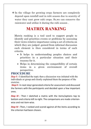 22
❖ In the village for growing crops farmers are completely
depend upon rainfall and in rabi season due to scarcity of
water they cant grow rabi crops. So,we can conserve the
rainwater and utilize it during the rabi season .
MATRIX RANKING
Matrix ranking is a tool used to support people to
identify and priorities events or problems by assessing
their views relative importance using a set of criteria on
which they are judged .gained from informal discussion
each element is then considered in terms of each
criteria.
• It helps in understanding peoples choices and
priorities in a particular situation and their
reasons for it.
• Helps in determining the compatibility of certain
items in a given environment of overall
perspective.
PROCEDURE
Step I : I identified the topic then a discussion was initiated with the
individuals or group and clearly explained them the purpose of the
exercise.
Step II : In next step I generated criteria for assessment and discussed
the farmers with the participants and decided upon a few important
ones.
Step III : Then I sketched a matrix with the items/options top to
bottom and criteria left to right. The comparisons are made criterion-
wise and not item-wise.
Step IV : Then, I ranked and scored against all the items according to
the criterion had been chosen.
 