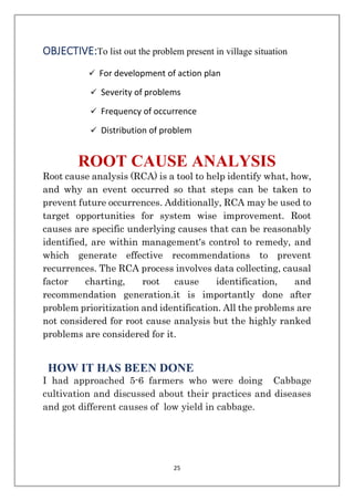 25
OBJECTIVE:To list out the problem present in village situation
✓ For development of action plan
✓ Severity of problems
✓ Frequency of occurrence
✓ Distribution of problem
ROOT CAUSE ANALYSIS
Root cause analysis (RCA) is a tool to help identify what, how,
and why an event occurred so that steps can be taken to
prevent future occurrences. Additionally, RCA may be used to
target opportunities for system wise improvement. Root
causes are specific underlying causes that can be reasonably
identified, are within management's control to remedy, and
which generate effective recommendations to prevent
recurrences. The RCA process involves data collecting, causal
factor charting, root cause identification, and
recommendation generation.it is importantly done after
problem prioritization and identification. All the problems are
not considered for root cause analysis but the highly ranked
problems are considered for it.
HOW IT HAS BEEN DONE
I had approached 5-6 farmers who were doing Cabbage
cultivation and discussed about their practices and diseases
and got different causes of low yield in cabbage.
 