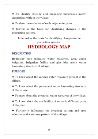 28
❖ To identify existing and promising indigenous micro-
enterprises with in the village.
❖ To show the evolution of each major enterprise.
❖ Served as the basis for identifying changes in the
production systems.
❖ Served as the basis for identifying changes in the
production systems.
HYDROLOGY MAP
DESCRIPTION
Hydrology map indicates water resources, area under
irrigation, irrigation facility and give idea about water
harvesting structure of village.
PURPOSE
❖ To know about the various water resources present in the
village.
❖ To know about the permanent water harvesting structure
of the village.
❖ To know about the perennial water resources of the village.
❖ To know about the availability of water in different parts
of the year.
❖ Further it influences the cropping pattern and crop
selection and water use pattern of the village.
 