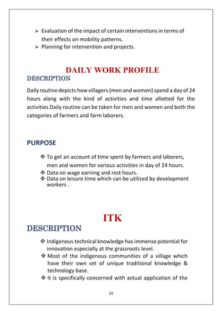 32
➢ Evaluation of the impact of certain interventions in terms of
their effects on mobility patterns.
➢ Planning for intervention and projects.
DAILY WORK PROFILE
DESCRIPTION
Daily routine depicts how villagers (men and women) spend a dayof 24
hours along with the kind of activities and time allotted for the
activities Daily routine can be taken for men and women and both the
categories of farmers and farm laborers.
PURPOSE
❖ To get an account of time spent by farmers and laborers,
men and women for various activities in day of 24 hours.
❖ Data on wage earning and rest hours.
❖ Data on leisure time which can be utilized by development
workers .
ITK
DESCRIPTION
❖ Indigenous technical knowledge has immense potential for
innovation especially at the grassroots level.
❖ Most of the indigenous communities of a village which
have their own set of unique traditional knowledge &
technology base.
❖ It is specifically concerned with actual application of the
 