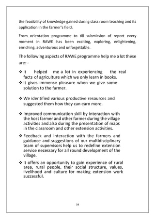 34
the feasibility of knowledge gained during class room teaching and its
application in the farmer’s field.
From orientation programme to till submission of report every
moment in RAWE has been exciting, exploring, enlightening,
enriching, adventurous and unforgettable.
The following aspects of RAWE programme help me a lot these
are: -
❖ It helped me a lot in experiencing the real
facts of agriculture which we only learn in books.
❖ it gives immense pleasure when we give some
solution to the farmer.
❖ We identified various productive resources and
suggested them how they can earn more.
❖ Improved communication skill by interaction with
the host farmer and other farmer during the village
activities and also during the presentation of maps
in the classroom and other extension activities.
❖ Feedback and interaction with the farmers and
guidance and suggestions of our multidisciplinary
team of supervisors help us to redefine extension
service necessary for all round development of the
village.
❖ It offers an opportunity to gain experience of rural
area, rural people, their social structure, values,
livelihood and culture for making extension work
successful.
 