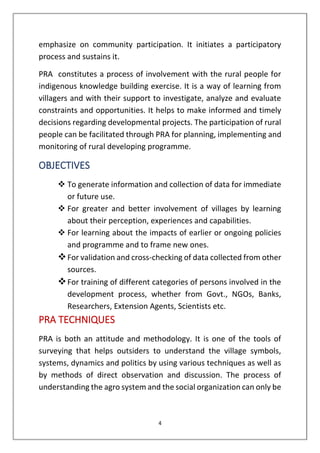 4
emphasize on community participation. It initiates a participatory
process and sustains it.
PRA constitutes a process of involvement with the rural people for
indigenous knowledge building exercise. It is a way of learning from
villagers and with their support to investigate, analyze and evaluate
constraints and opportunities. It helps to make informed and timely
decisions regarding developmental projects. The participation of rural
people can be facilitated through PRA for planning, implementing and
monitoring of rural developing programme.
OBJECTIVES
❖ To generate information and collection of data for immediate
or future use.
❖ For greater and better involvement of villages by learning
about their perception, experiences and capabilities.
❖ For learning about the impacts of earlier or ongoing policies
and programme and to frame new ones.
❖For validation and cross-checking of data collected from other
sources.
❖For training of different categories of persons involved in the
development process, whether from Govt., NGOs, Banks,
Researchers, Extension Agents, Scientists etc.
PRA TECHNIQUES
PRA is both an attitude and methodology. It is one of the tools of
surveying that helps outsiders to understand the village symbols,
systems, dynamics and politics by using various techniques as well as
by methods of direct observation and discussion. The process of
understanding the agro system and the social organization can only be
 