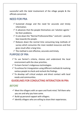 5
successful with the total involvement of the village people & the
officials concerned.
NEED FOR PRA
✓ Sustained change and the need for accurate and timely
information.
✓ It advances that the people themselves are ‘solution agents ‘
for their problems.
✓ It cuts down the “Normal Professional Bias “ and anti – poverty
bias towards the people.
✓ Reduces down the normal time consuming long methods of
survey which consumes the most needed resources and that
gives result after a long time.
✓ The method is cost effective, accurate and timely.
PURPOSE OF PRA
✓ To use farmer’s criteria, choices and understand the local
environment with the clear priorities.
✓ To learn farmer’s indigenous technologies.
✓ To achieve for triangulation using different methods & involving
various people to check and recheck the findings.
✓ To develop self critical analysis and direct contact with local
needs and communities.
GUIDELINES FOR CONDUCTING INTERACTION IN PRA
BEFORE
✓ Meet the villagers with an open and frank mind. Tell them who
you are and why you have come.
✓ Build up personal rapport with villagers.
✓ Identify villagers who are willing to share their experiences.
 