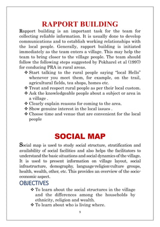 9
RAPPORT BUILDING
Rapport building is an important task for the team for
collecting reliable information. It is usually done to develop
communications and to establish working relationships with
the local people. Generally, rapport building is initiated
immediately as the team enters a village. This may help the
team to bring closer to the village people. The team should
follow the following steps suggested by Pokharel et al (1997)
for conducing PRA in rural areas.
❖ Start talking to the rural people saying “local Hello”
whenever you meet them, for example, on the trail,
agricultural fields, tea shops, homes etc.
❖ Treat and respect rural people as per their local custom.
❖ Ask the knowledgeable people about a subject or area in
a village .
❖ Clearly explain reasons for coming to the area.
❖ Show genuine interest in the local issues .
❖ Choose time and venue that are convenient for the local
people
SOCIAL MAP
Social map is used to study social structure, stratification and
availability of social facilities and also helps the facilitators to
understand the basic situations and social dynamics of the village.
It is used to present information on village layout, social
infrastructure, demography, language-religion-culture groups,
health, wealth, other, etc. This provides an overview of the socio-
economic aspect.
OBJECTIVES
❖ To learn about the social structures in the village
and the differences among the households by
ethnicity, religion and wealth.
❖ To learn about who is living where.
 