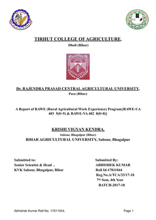 TIRHUT COLLEGE OF AGRICULTURE,
Dholi (Bihar)
Dr. RAJENDRA PRASAD CENTRALAGRICULTURAL UNIVERSITY,
Pusa (Bihar)
A Report of RAWE (Rural Agricultural Work Experience) Program{RAWE-UA
403 5(0+5) & RAWE-VA 402 8(0+8)}
KRISHI VIGYAN KENDRA,
Sabour, Bhagalpur (Bihar)
BIHAR AGRICULTURAL UNIVERSITY, Sabour, Bhagalpur
Submitted to: Submitted By:
Senior Scientist & Head , ABHISHEK KUMAR
KVK Sabour, Bhagalpur, Bihar Roll Id-17011044
Reg.No.A/TCA/33/17-18
7th Sem, 4th Year
BATCH-2017-18
Abhishek Kumar Roll No. 17011044. Page 1
 