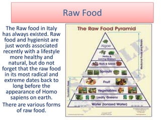 Raw Food
The Raw food in Italy
has always existed. Raw
food and hygienist are
just words associated
recently with a lifestyle
more healthy and
natural, but do not
forget that the raw food
in its most radical and
extreme dates back to
long before the
appearance of Homo
sapiens on earth.
There are various forms
of raw food.
 