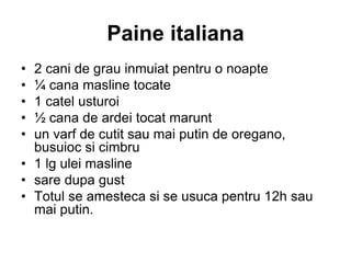 Paine italiana
• 2 cani de grau inmuiat pentru o noapte
• ¼ cana masline tocate
• 1 catel usturoi
• ½ cana de ardei tocat marunt
• un varf de cutit sau mai putin de oregano,
busuioc si cimbru
• 1 lg ulei masline
• sare dupa gust
• Totul se amesteca si se usuca pentru 12h sau
mai putin.
 