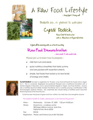 A Raw Food Lifestyle
                                                                    living light   living well



                              Shaanta inc. is pleased to welcome


                                    Cyndi Dodick,
                                                       Raw Chef & Instructor
                                                       with a Masters in Vegan Nutrition



               Cyndi will be sharing with us a fun & exciting


             Raw Food Demonstration
                                                      done simply     with simple tools

         Please join us to learn how to prepare :

         §    milk from nuts and seeds

         §    quick nutritious smoothies that taste yummy
               and are packed with essential nutrients

         §    simple, fast foods that rocket us to new levels
               of energy and vitality

Cyndi Dodick has been a vegetarian for 18 years, a raw food enthusiast for 8 years and a vegan
for 3. She is a Licensed, Registered Occupational Therapist and a Nutritional Consultant with a
Masters Degree in Education, and a second Masters Degree in Vegan, Live Food Nutrition. Cyndi is
also a Certified Quantum Reflex Analysis Practitioner and is currently pursuing a Certification in NES
(Nutri-Energetic Systems) Therapy. Her credentials also include being a Certified Level II Gourmet
Raw/Living Foods Chef and Instructor.

   Cyndi has seen the power of green and how nutrition can heal, liven and strengthen anyone.


    For radiant health & vitality, please join us for this exciting event :

     When :         Wednesday        October 07, 2009       7:00 pm til 8:00 pm
     Where:         Shaanta Inc., a wellness centre
                    580 Roger Williams Avenue, Suite One
                    Highland Park, Illinois 60035
     Fee:           $20.00
     Registration: Please call Christina Czuj @ 847 926 0266
 