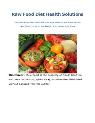 Raw Food Diet Health Solutions
Discover How Raw Food Diet Can Be Beneficial For Your Health
And How You Can Lose Weight And Detox Your body
Disclaimer: This report is the property of Nicole Goodwin
and may not be sold, given away, or otherwise distributed
without consent from the author.
 