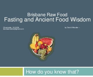 How do you know that?
Brisbane Raw Food
Fasting and Ancient Food Wisdom
Chermside, 10/10/09 by David Woodier –
davidawoodier@gmail.com
 