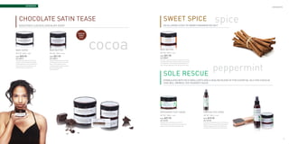 aromaspa
                                                                                                                                                                                                                                                     aromaspa




           Chocolate Satin tease
           Seductively luscious chocolate scent
                                                                                                                            Sweet Spice
                                                                                                                            An alluring scent of warm cinnamon delight
                                                                                                                                                                                                                 spice
                                                                                                  Chocolate




                                                                                                              cocoa
                                                                                                   lover’s
                                                                                                    bliss




     Body Scrub                                        Body Butter                                                    Body Butter
     NET WT. 240ml. ℮ 8oz.                             NET WT. 120ml. ℮ 4oz.                                          NET WT. 120ml. ℮ 4oz.

     Price :   $25.95                                  Price :   $21.95                                               Price :   $21.95
     SKU: ASBSCST                                      SKU: ASBBCST                                                   SKU: ASBBSSP
                                                                                                                      You’ll butter-up every chance you get—that’s a promise. Enjoy
     This body scrub provides your skin with the       Enjoy long lasting radiance and moisture
                                                                                                                      long lasting radiance and moisture with only a pea size amount




                                                                                                                                                                                                            peppermint
     vitamins, minerals, and proteins essential to     with only a pea size amount of our body
                                                                                                                      of our body butters. The Sweet Spice scented body butter is a
     maintaining beautiful, youthful, decadent skin.   butters. The Chocolate Satin Tease
                                                                                                                      warm, feel-good, body butter for the ultimate cinnamon lover.
     A blend of fine pumice, emollient oils, and a     scented body butter has been created for
     seductively luscious chocolate scent.             the ultimate chocolate lover.
                                                       Warning: Addictive!



                                                                                                                            Sole Rescue
                                                                                                                            formulated with rich emollients and a healing blend of five essential oils for a rescue
                                                                                                                            that will impress the toughest soles




                                                                                                                      Peppermint Foot Cream                                            Cooling Foot Spray
                                                                                                                      NET WT. 120ml. ℮ 4oz.                                            NET WT. 120ml. ℮ 4oz.
                                                                                                                      Price :   $27.95                                                 Price :   $15.95
                                                                                                                      SKU: ASFCSRC                                                     SKU: ASFCSRS
                                                                                                                      Invigorate, refresh, and heal your soles with this               A refreshing and invigorating mist of “cool” for your feet.
                                                                                                                      intensely deep moisturizing foot cream. Our Sole Rescue          Follow the moist richness and hydrating benefits of our
                                                                                                                      peppermint foot cream will tame the wildest soles.               Sole Rescue peppermint foot cream, with this fresh
                                                                                                                                                                                       cooling mist. The ultimate combo-punch in foot care.




40                                                                                                                                                                                                                                                              41
 