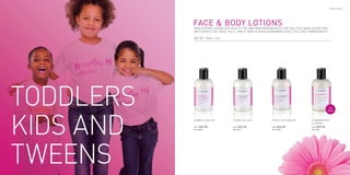 EARTHY.ME




     FACE & BODY LOTIONS
     Moisturizing lotions for head-to-toe skin pampering benefits for the little gems in our lives.
     With scents like these, you’ll find it hard to resist borrowing your little one’s RawGoodies®.

     NET WT. 120ml. ℮ 4oz.




                                                                                                           TOP
                                                                                                          SELLER



     BUBBLE YUM FUN             COOKIE DELIGHT             CHOCOLATE DREAMS            STRAWBERRIES
                                                                                       & CREAM
     Price :   $24.95           Price :   $24.95           Price :   $24.95            Price :   $24.95
     SKU: EMLBYF                SKU: EMLCD                 SKU: EMLCHD                 SKU: EMLSC




44                                                                                                                     45
 