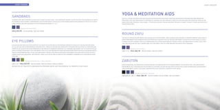 Heart Freedom                                                                                                                                                                                                                                               Heart Freedom




     SANDBAGS
                                                                                                                                        YOGA & MEDITATION AIDS
                                                                                                                                        OUR 100% COTTON YOGA BOLSTERS AND CUSHIONS OFFER SUPPORT FOR SPINAL STRETCHES, RESTORATIVE POSTURES AND DEEP MEDITATIVE
     SANDBAGS ARE USED TO DEEPEN ASANAS AND TO ASSIST IN STRETCHING. THE CONVENIENT HANDLES ALLOW YOU HOLD THE SANDBAG IN A VARIETY     BREATHING. THEY ARE FIRM ENOUGH TO PROVIDE FULL SUPPORT, YET SOFT ENOUGH TO REST ON. YOGA BOLSTERS ARE ESSENTIAL PROPS TO USE
     OF DIFFERENT WAYS WITHOUT COMPROMISING THE POSTURE. READY TO BE FILLED TO ANY DESIRED WEIGHT WITH DURABILITY FOR UP TO 10 LBS OF   WHEN PRACTICING PRENATAL YOGA AS WELL. IT RELIEVES EXCESSIVE TENSION AND GIVES THE BODY A CHANCE TO ADAPT TO NEW AND ESPECIALLY
     SAND, DURABLE MACHINE WASHABLE COTTON EXTERIOR, MEASURES 7.5” X 16.5”.                                                             CHALLENGING POSES.


                  AVAILABLE IN BLUE AND PURPLE.

     Price : $14.95    BLUE SKU: HFYMSBBL PURPLE SKU: HFYMSBPL

                                                                                                                                        ROUND ZAFU
                                                                                                                                        THE ZAFU IS A ROUND SHAPED MEDITATION CUSHION WITH PLEATED SIDES. THESE CUSHIONS ARE DESIGNED TO PROVIDE COMFORT AND STABILITY

     EYE PILLOWS
                                                                                                                                        WHILE PERFORMING YOGA OR MEDITATION. OUR ZAFUS ARE FILLED WITH 100% COTTON AND ARE DENSELY FILLED SO AS TO USE THESE AS A SOLID
                                                                                                                                        CUSHION. THE ZAFU IS WIDELY USED AS A COMFORTABLE SEAT IN BOTH RESTORATIVE CLASSES, AS WELL AS IN MEDITATIVE CLASSES. YOU’LL FIND
                                                                                                                                        THAT OUR ZAFUS ARE NOT ONLY COMFORTABLE, BUT THE PERFECT SIZE TO STORE AND KEEP ON HAND IN THE CLASSROOM.
     OUR EYE PILLOWS ARE FILLED WITH NATURAL FLAX SEEDS TO SOOTHE, RELAX, AND PROVIDE COMFORT TO YOUR EYES. THE PILLOWS ARE MADE
     OF 100% COTTON AND CAN BE REMOVED & WASHED EASILY. THESE EYE PILLOWS ARE UNSCENTED TO ENSURE ZERO ALLERGIES TO THOSE WHO ARE
     SENSITIVE. WE SUGGEST SELECTING FROM ONE OF OUR SPECIALTY AROMASPA ESSENTIAL OIL SYNERGIES AND ADDING THAT TO YOUR EYE PILLOW                   AVAILABLE IN BLUE & PURPLE.
     SEEDS TO ACHIEVE YOUR IDEAL YOGA EXPERIENCE. THE EYE PILLOW PROVIDES AN EXTRA SOOTHING RELIEF WHEN CHILLED IN A REFRIGERATOR OR    SIZE 6” X 15”. Price : $44.95    BLUE SKU: HFYMZFBL PURPLE SKU: HFYMZFPL
     USED AT ROOM TEMPERATURE. EYE PILLOWS ARE PERFECT FOR REST AND MEDITATION WHILE PERFORMING YOGA AND THEY ALSO HELP PEOPLE
     DURING HEADACHES, MIGRAINES, AND SINUSITIS. THESE CAN ALSO BE USED AS HAND OR FOOT WARMERS IF WARMED UP IN A MICROWAVE USING
     HOT PADS.


                          AVAILABLE IN UNSCENTED BLUE, PURPLE, AND GREEN.                                                               ZABUTON
     SIZE 4” X 8” Price : $12.95     BLUE SKU: HFYMEPBL PURPLE SKU: HFYMEPPL GREEN SKU: HFYMEPGR
                                                                                                                                        APART FROM USING THE ZABUTON AS A MEDITATION AID, THE ZABUTON HELPS TO PROVIDE COMFORT TO THE KNEES, FEET, AND ANKLES WHILE
     RECEIVE 25% OFF YOGA EYE PILLOWS WHEN YOU PURCHASE ONE OF OUR 100% ESSENTIAL OIL SYNERGY OF YOUR CHOICE.                           PERFORMING YOGA. OUR ZABUTON IS FILLED WITH 100% NATURAL COTTON AND THE HEAVY COTTON TWILL COVER IS REMOVABLE AND WASHABLE.
                                                                                                                                        ASIDE FROM BEING A GREAT YOGA PROP, ZABUTONS ARE ALSO A BEAUTIFUL ADDITION TO ANY DECOR.


                                                                                                                                                            AVAILABLE IN BLACK, BLUE, AND PURPLE.

                                                                                                                                        MEASURE 36”x 28”x 3” Price : $64.95
                                                                                                                                                           .                        BLACK SKU: HFYMZBBK BLUE SKU: HFYMZBBL PURPLE SKU: HFYMZBPL




66                                                                                                                                                                                                                                                                              67
 