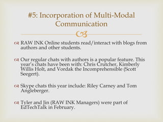 
 RAW INK Online students read/interact with blogs from
authors and other students.
 Our regular chats with authors is a popular feature. This
year’s chats have been with: Chris Crutcher, Kimberly
Willis Holt, and Vordak the Incomprehensible (Scott
Seegert).
 Skype chats this year include: Riley Carney and Tom
Angleberger.
 Tyler and Jin (RAW INK Managers) were part of
EdTechTalk in February.
#5: Incorporation of Multi-Modal
Communication
 