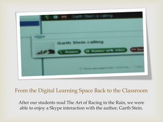 From the Digital Learning Space Back to the Classroom
After our students read The Art of Racing in the Rain, we were
able to enjoy a Skype interaction with the author, Garth Stein.
 