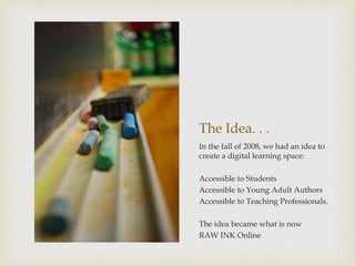 The Idea. . .
In the fall of 2008, we had an idea to
create a digital learning space:
Accessible to Students
Accessible to Young Adult Authors
Accessible to Teaching Professionals.
The idea became what is now
RAW INK Online
 