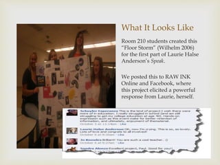 What It Looks Like
Room 210 students created this
“Floor Storm” (Wilhelm 2006)
for the first part of Laurie Halse
Anderson’s Speak.
We posted this to RAW INK
Online and Facebook, where
this project elicited a powerful
response from Laurie, herself.
 